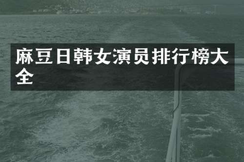 麻豆日韩女演员排行榜大全