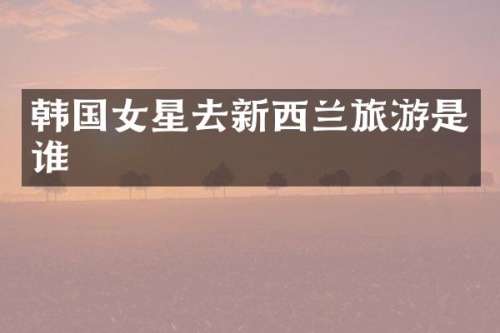 韩国女星去新西兰旅游是谁