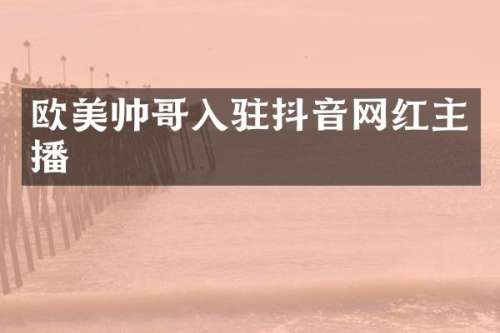 欧美帅哥入驻抖音网红主播