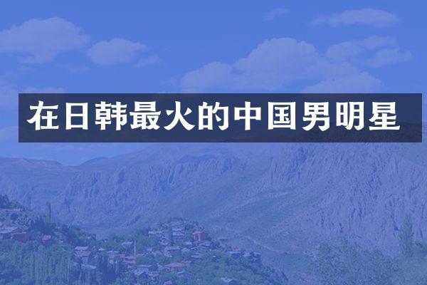 在日韩最火的中国男明星