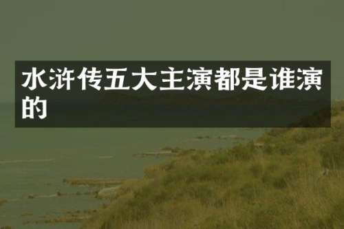 水浒传五大主演都是谁演的