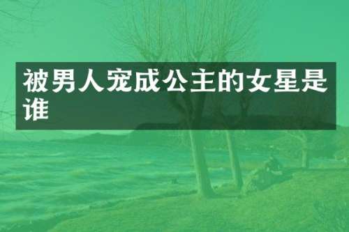 被男人宠成公主的女星是谁