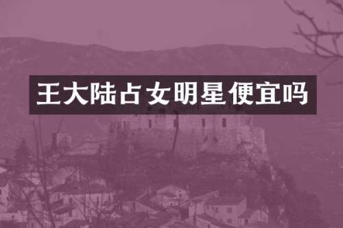 王大陆占女明星便宜吗