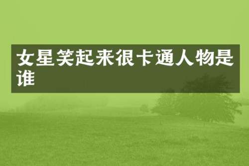 女星笑起来很卡通人物是谁