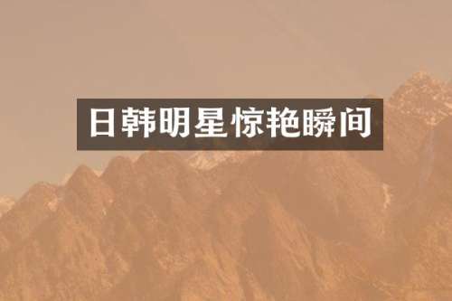 日韩明星惊艳瞬间