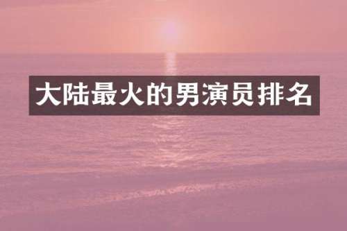 大陆最火的男演员排名