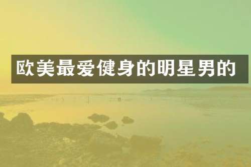 欧美最爱健身的明星男的