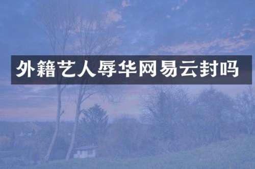 外籍艺人辱华网易云封吗