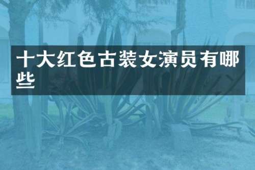 十大红色古装女演员有哪些
