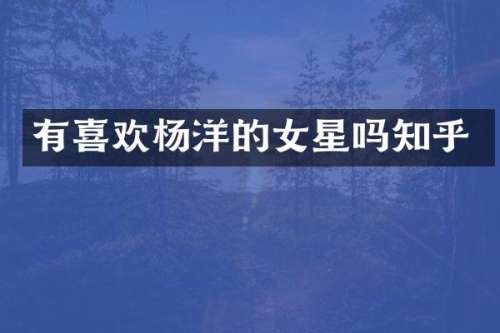 有喜欢杨洋的女星吗知乎