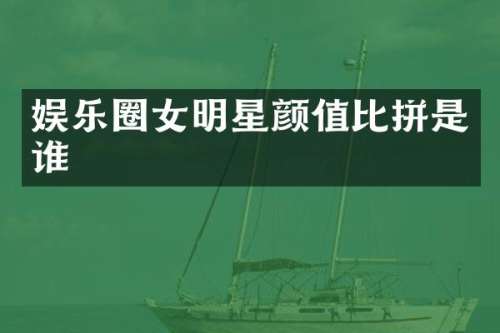 娱乐圈女明星颜值比拼是谁