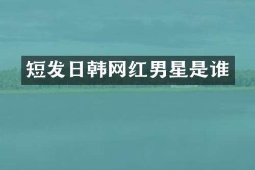 短发日韩网红男星是谁
