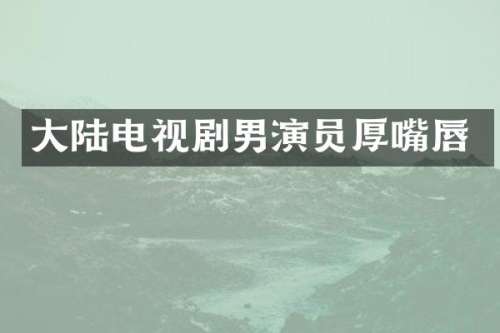 大陆电视剧男演员厚嘴唇