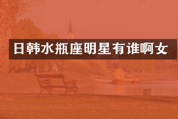 日韩水瓶座明星有谁啊女