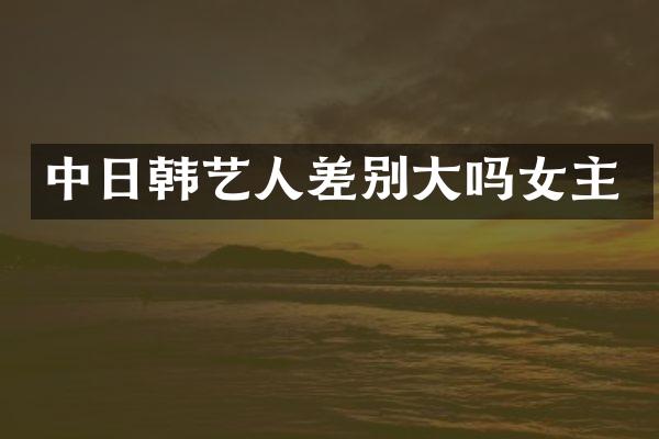 中日韩艺人差别大吗女主