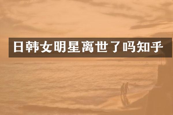 日韩女明星离世了吗知乎