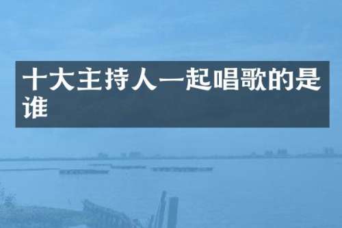十大主持人一起唱歌的是谁