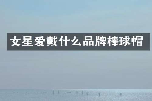 女星爱戴什么品牌棒球帽