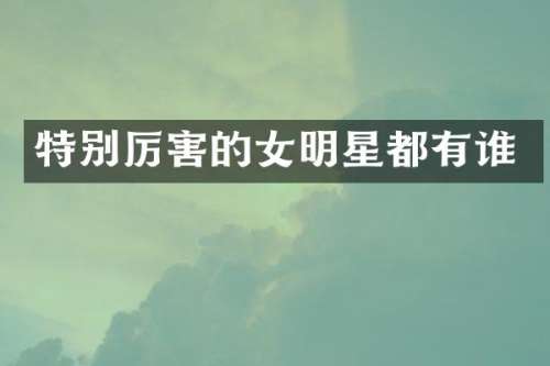 特别厉害的女明星都有谁