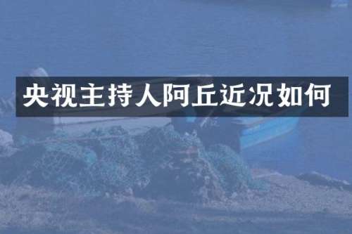 央视主持人阿丘近况如何