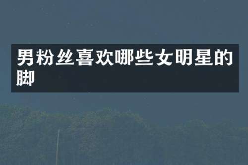 男粉丝喜欢哪些女明星的脚