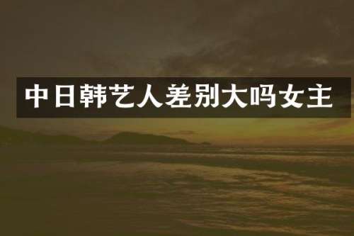 中日韩艺人差别大吗女主