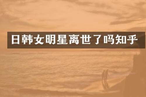 日韩女明星离世了吗知乎