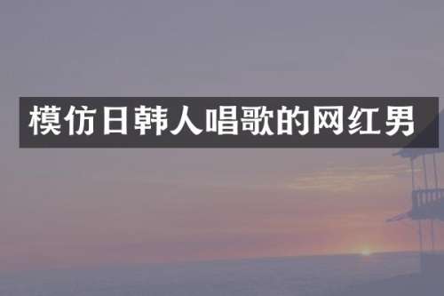 模仿日韩人唱歌的网红男