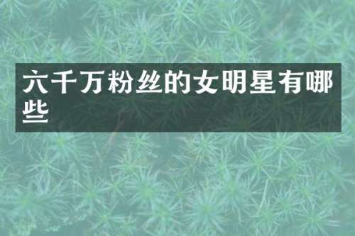 六千万粉丝的女明星有哪些