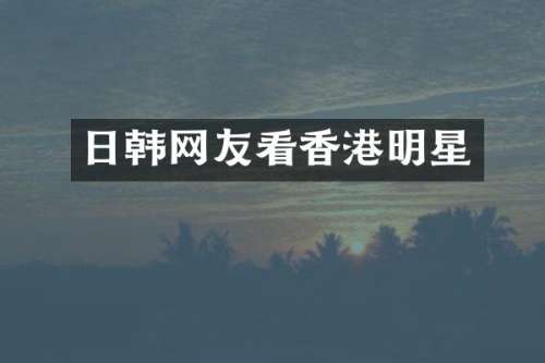日韩网友看香港明星