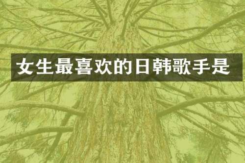 女生最喜欢的日韩歌手是