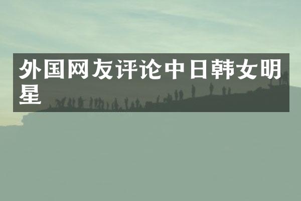 外国网友评论中日韩女明星