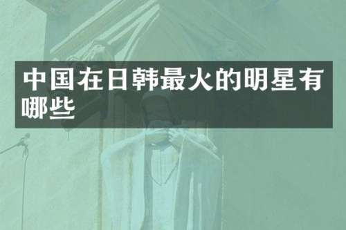 中国在日韩最火的明星有哪些