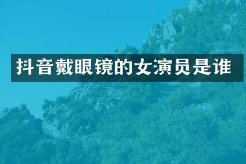 抖音戴眼镜的女演员是谁
