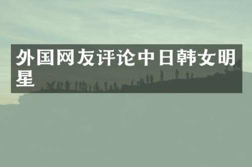 外国网友评论中日韩女明星