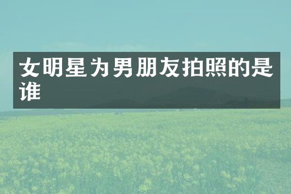 女明星为男朋友拍照的是谁