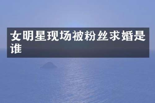 女明星现场被粉丝求婚是谁