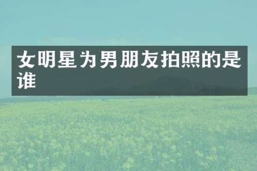 女明星为男朋友拍照的是谁