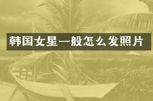 韩国女星一般怎么发照片