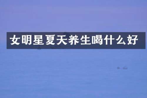 女明星夏天养生喝什么好