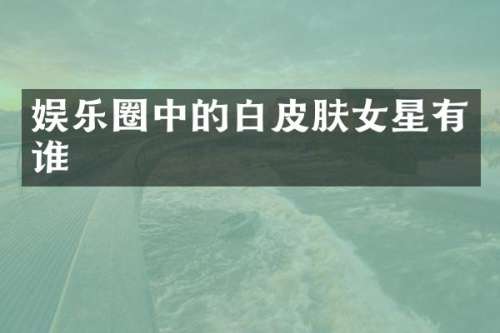 娱乐圈中的白皮肤女星有谁