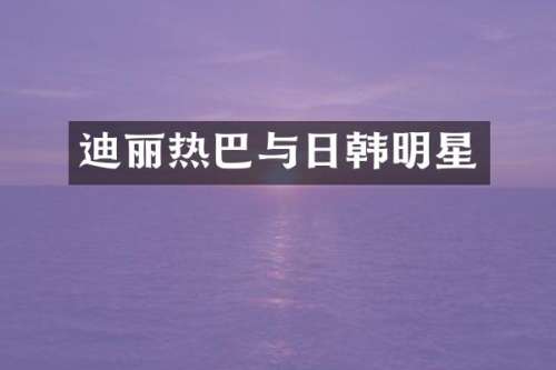 迪丽热巴与日韩明星