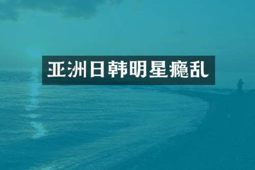 亚洲日韩明星瘾乱