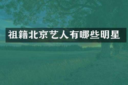 祖籍北京艺人有哪些明星
