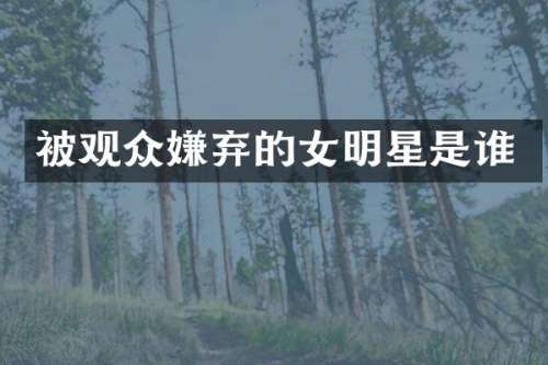 被观众嫌弃的女明星是谁