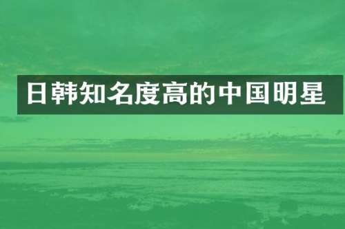 日韩知名度高的中国明星