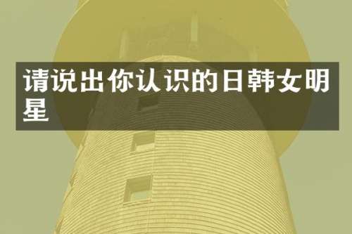 请说出你认识的日韩女明星