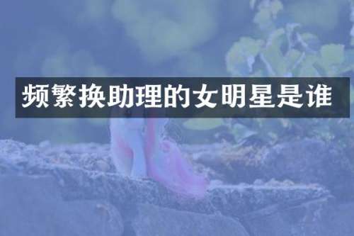 频繁换助理的女明星是谁