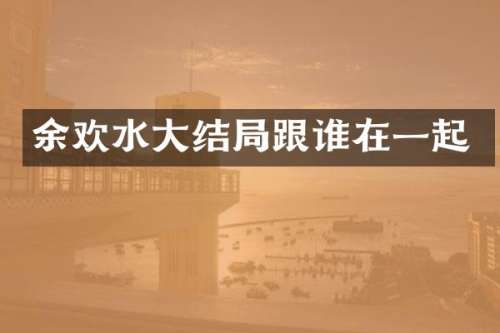 余欢水大结局跟谁在一起