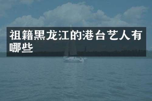 祖籍黑龙江的港台艺人有哪些